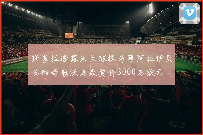 斯基拉透露米兰球探考察阿拉伊贝戈维奇勒沃库森要价3000万欧元