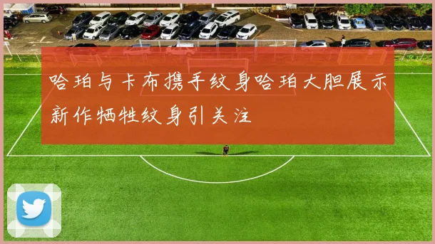 哈珀与卡布携手纹身哈珀大胆展示新作牺牲纹身引关注