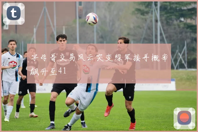字母哥交易风云突变绿军接手概率飙升至41