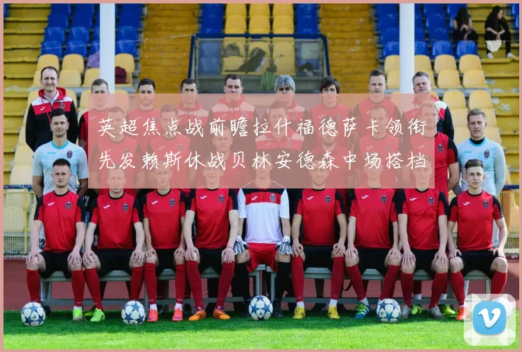 英超焦点战前瞻拉什福德萨卡领衔先发赖斯休战贝林安德森中场搭档