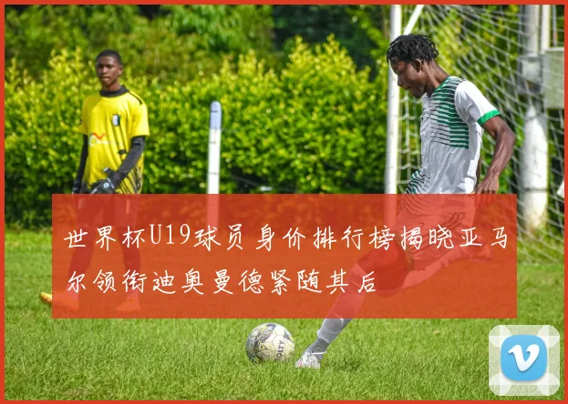 世界杯U19球员身价排行榜揭晓亚马尔领衔迪奥曼德紧随其后