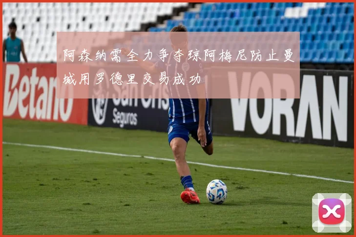 阿森纳需全力争夺琼阿梅尼防止曼城用罗德里交易成功