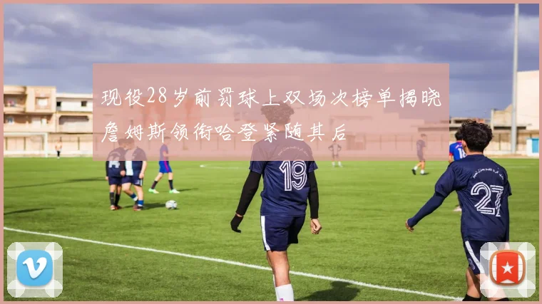 现役28岁前罚球上双场次榜单揭晓詹姆斯领衔哈登紧随其后