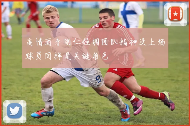 高情商李刚仁强调团队精神没上场球员同样是关键角色