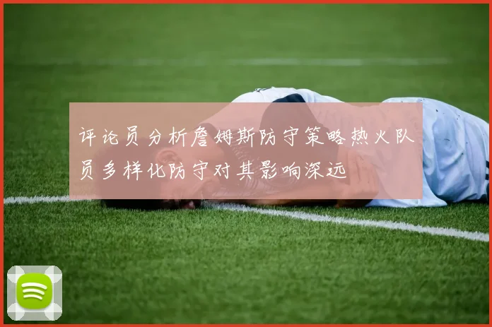 评论员分析詹姆斯防守策略热火队员多样化防守对其影响深远