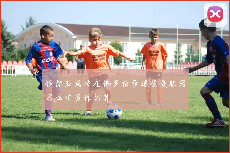 德赫亚或将在佛罗伦萨退役曼联若召回将另作打算
