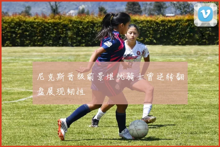 尼克斯晋级前景堪忧骑士曾逆转翻盘展现韧性