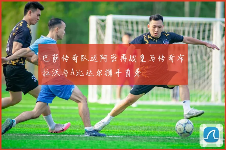 巴萨传奇队迈阿密再战皇马传奇布拉沃与A比达尔携手首秀