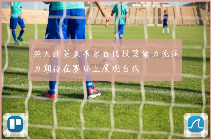 热火新星康韦尔自信投篮能力无压力期待在赛场上展现自我