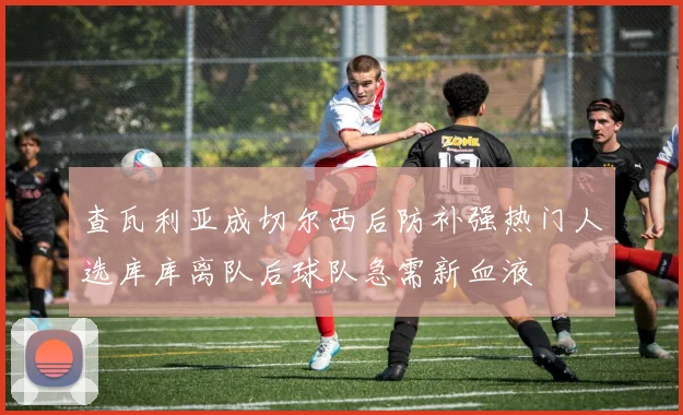 查瓦利亚成切尔西后防补强热门人选库库离队后球队急需新血液