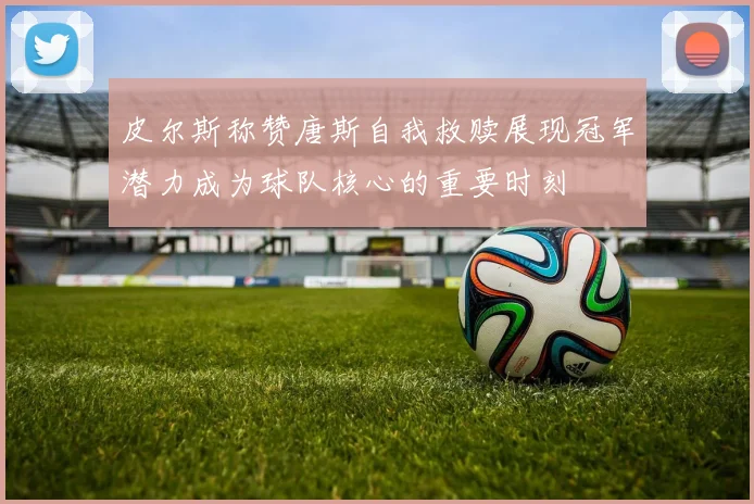 皮尔斯称赞唐斯自我救赎展现冠军潜力成为球队核心的重要时刻