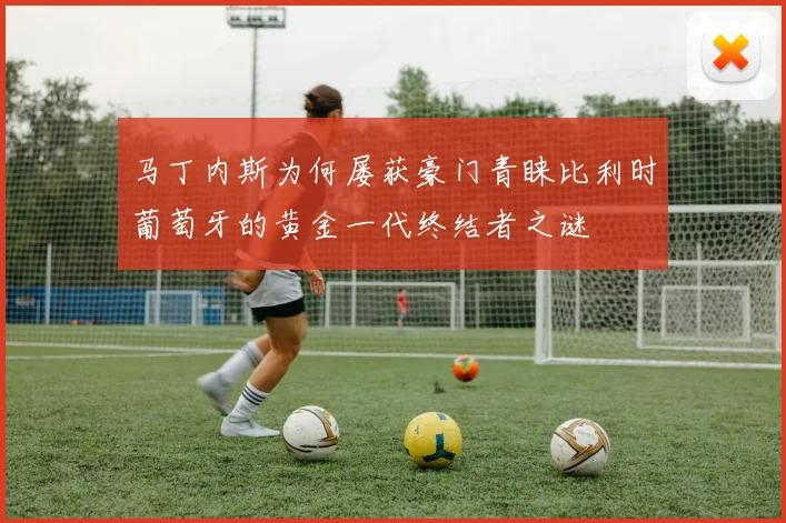 马丁内斯为何屡获豪门青睐比利时葡萄牙的黄金一代终结者之谜