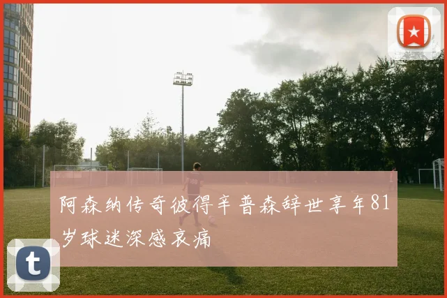 阿森纳传奇彼得辛普森辞世享年81岁球迷深感哀痛