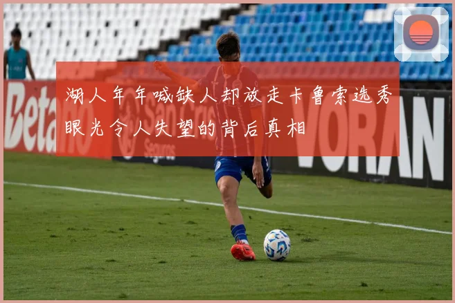 湖人年年喊缺人却放走卡鲁索选秀眼光令人失望的背后真相