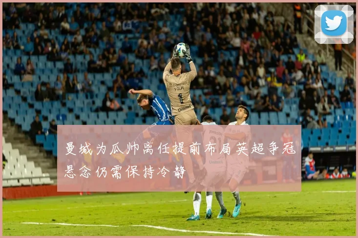 曼城为瓜帅离任提前布局英超争冠悬念仍需保持冷静