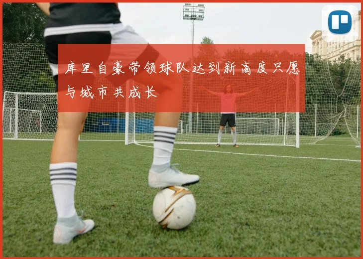 库里自豪带领球队达到新高度只愿与城市共成长