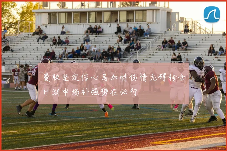 曼联坚定信心乌加特伤情无碍转会计划中场补强势在必行