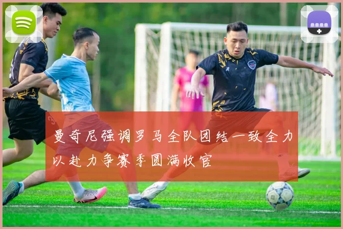 曼奇尼强调罗马全队团结一致全力以赴力争赛季圆满收官